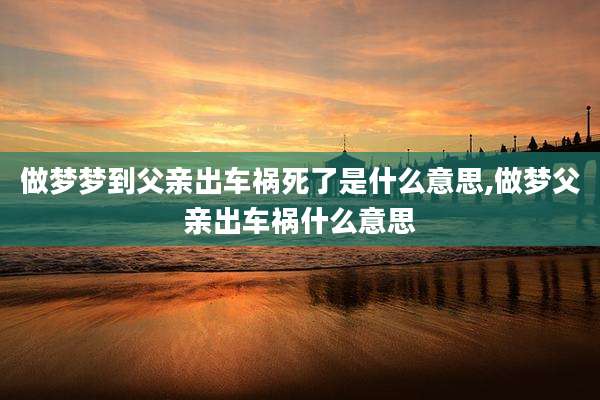 做梦梦到父亲出车祸死了是什么意思,做梦父亲出车祸什么意思
