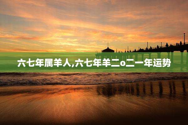 六七年属羊人,六七年羊二o二一年运势