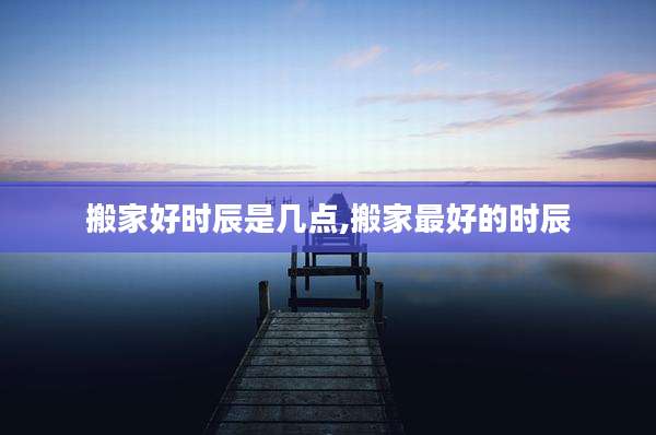 搬家好时辰是几点,搬家最好的时辰