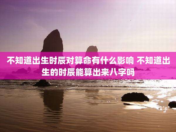 不知道出生时辰对算命有什么影响 不知道出生的时辰能算出来八字吗