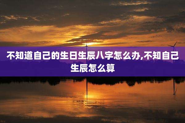 不知道自己的生日生辰八字怎么办,不知自己生辰怎么算