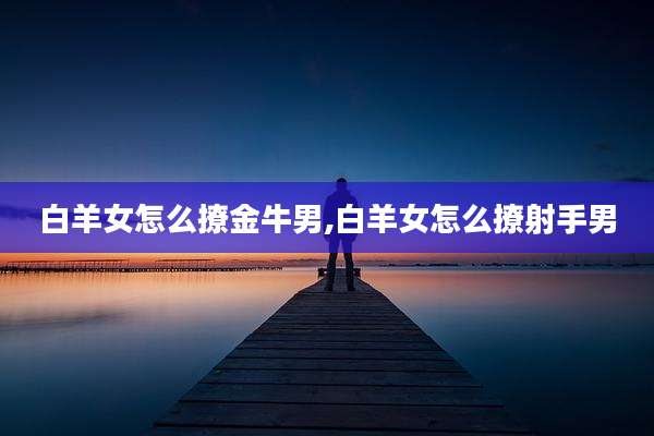 白羊女怎么撩金牛男,白羊女怎么撩射手男