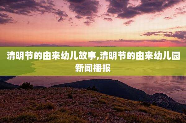 清明节的由来幼儿故事,清明节的由来幼儿园新闻播报