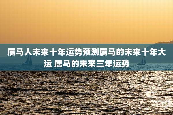 属马人未来十年运势预测属马的未来十年大运 属马的未来三年运势