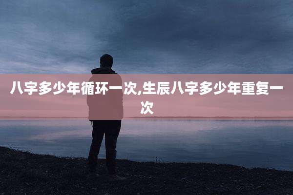 八字多少年循环一次,生辰八字多少年重复一次