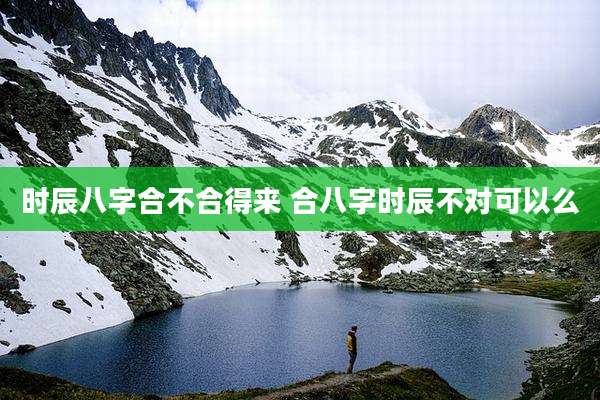 时辰八字合不合得来 合八字时辰不对可以么