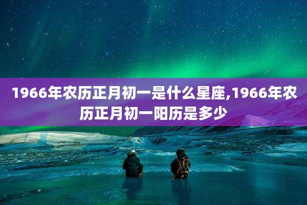 1966年农历正月初一是什么星座,1966年农历正月初一阳历是多少