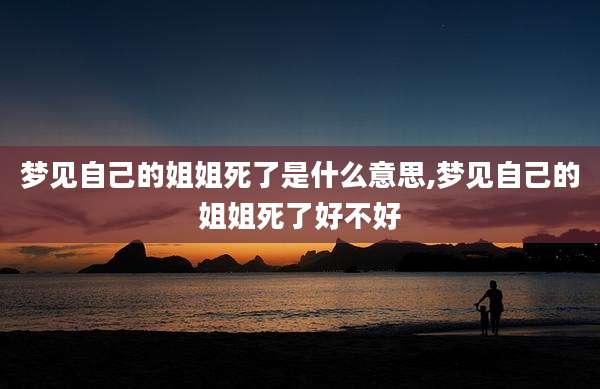 梦见自己的姐姐死了是什么意思,梦见自己的姐姐死了好不好