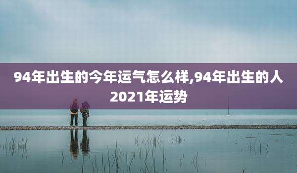 94年出生的今年运气怎么样,94年出生的人2021年运势
