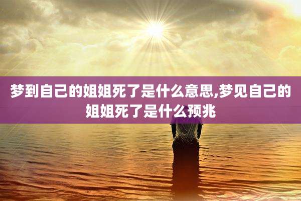 梦到自己的姐姐死了是什么意思,梦见自己的姐姐死了是什么预兆