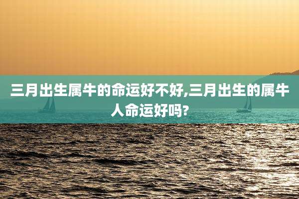 三月出生属牛的命运好不好,三月出生的属牛人命运好吗?