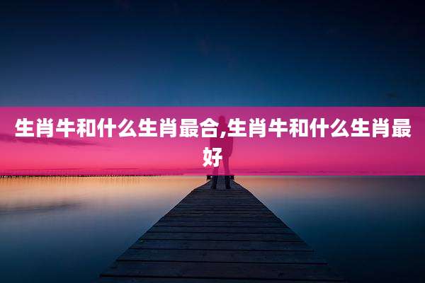 生肖牛和什么生肖最合,生肖牛和什么生肖最好