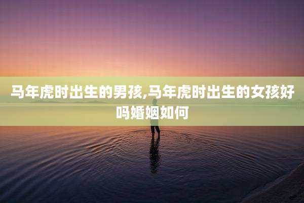 马年虎时出生的男孩,马年虎时出生的女孩好吗婚姻如何