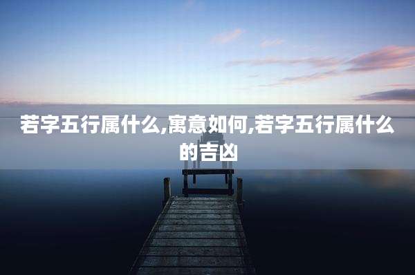 若字五行属什么,寓意如何,若字五行属什么的吉凶