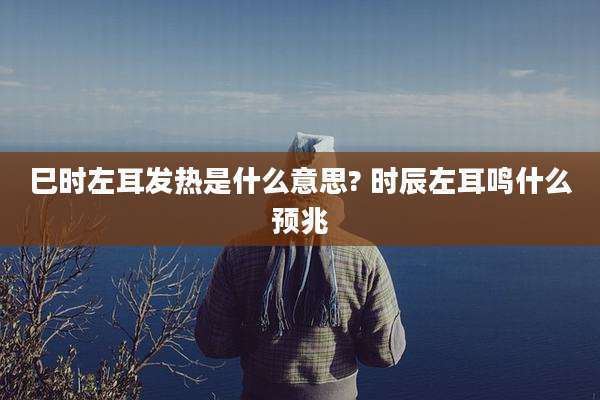 巳时左耳发热是什么意思? 时辰左耳鸣什么预兆