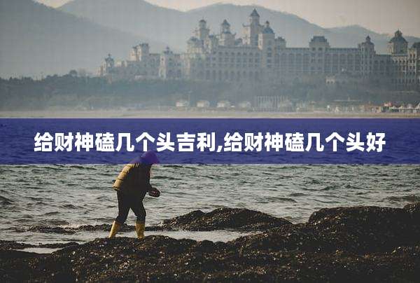给财神磕几个头吉利,给财神磕几个头好