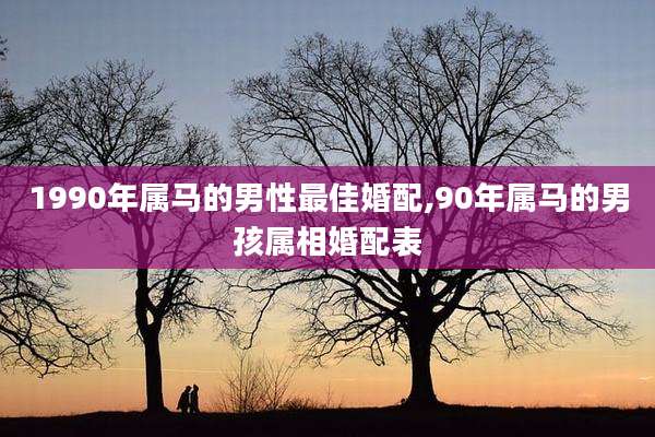 1990年属马的男性最佳婚配,90年属马的男孩属相婚配表
