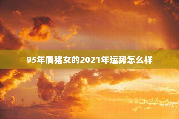 95年属猪女的2021年运势怎么样