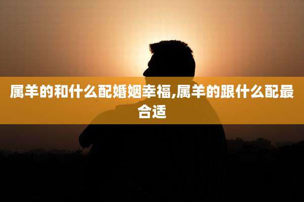属羊的和什么配婚姻幸福,属羊的跟什么配最合适