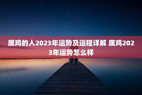 属鸡的人2023年运势及运程详解 属鸡2023年运势怎么样