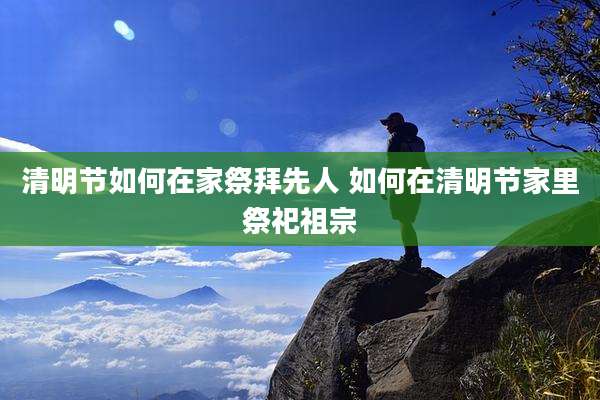 清明节如何在家祭拜先人 如何在清明节家里祭祀祖宗