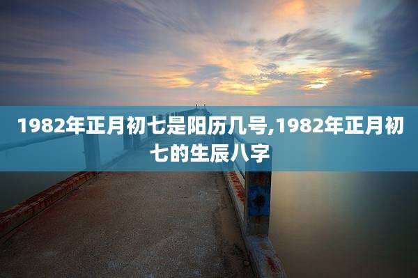 1982年正月初七是阳历几号,1982年正月初七的生辰八字