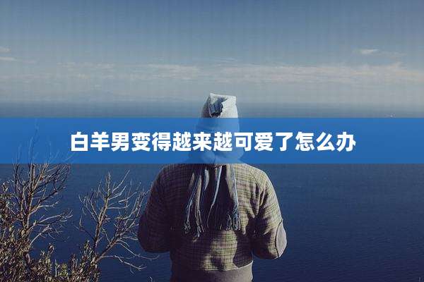 白羊男变得越来越可爱了怎么办