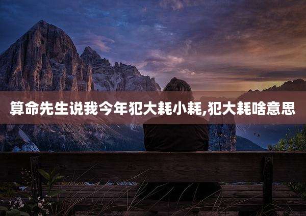 算命先生说我今年犯大耗小耗,犯大耗啥意思
