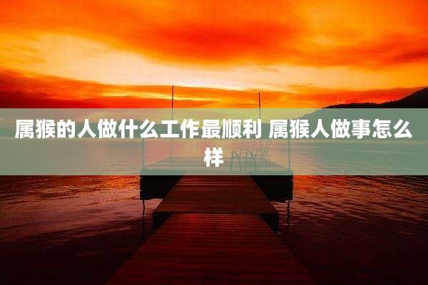 属猴的人做什么工作最顺利 属猴人做事怎么样