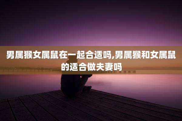 男属猴女属鼠在一起合适吗,男属猴和女属鼠的适合做夫妻吗