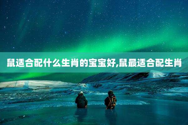 鼠适合配什么生肖的宝宝好,鼠最适合配生肖