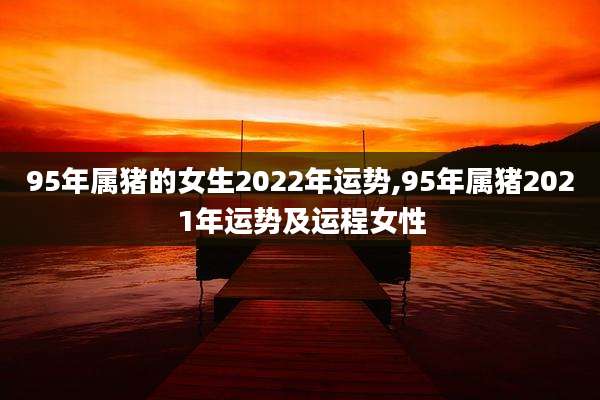 95年属猪的女生2022年运势,95年属猪2021年运势及运程女性