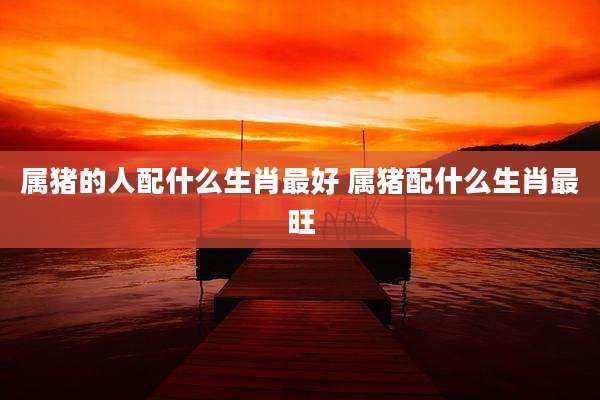 属猪的人配什么生肖最好 属猪配什么生肖最旺