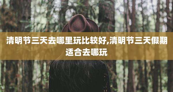 清明节三天去哪里玩比较好,清明节三天假期适合去哪玩
