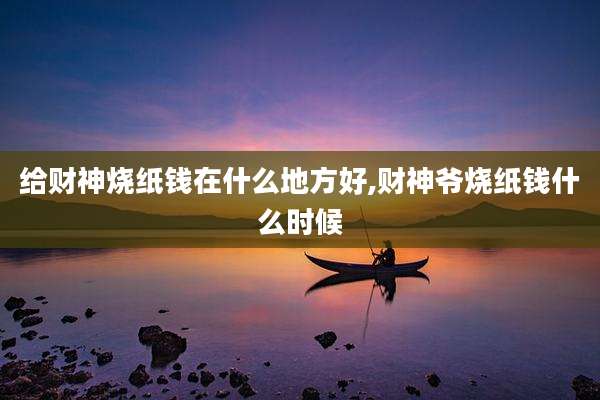给财神烧纸钱在什么地方好,财神爷烧纸钱什么时候
