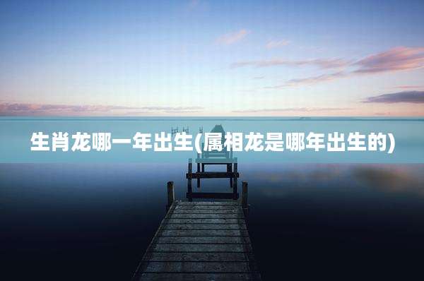 生肖龙哪一年出生(属相龙是哪年出生的)
