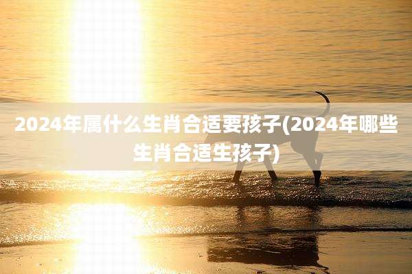 2024年属什么生肖合适要孩子(2024年哪些生肖合适生孩子)