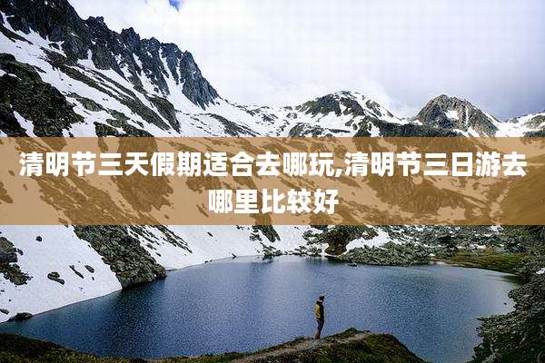 清明节三天假期适合去哪玩,清明节三日游去哪里比较好