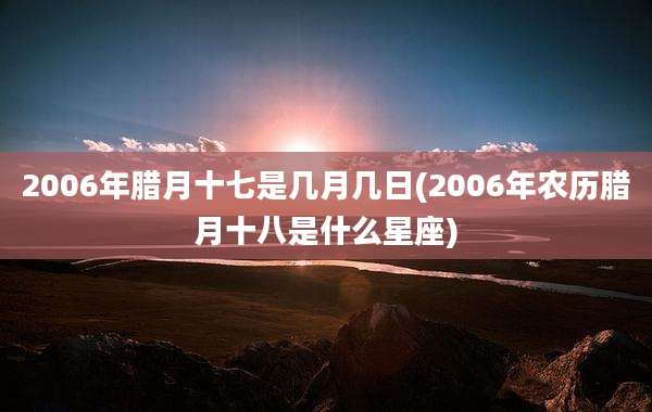 2006年腊月十七是几月几日(2006年农历腊月十八是什么星座)