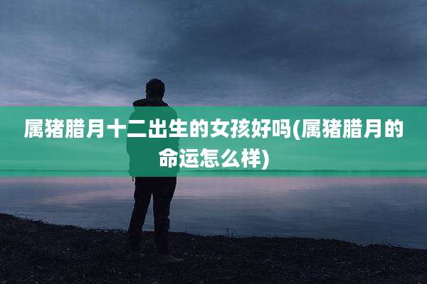 属猪腊月十二出生的女孩好吗(属猪腊月的命运怎么样)