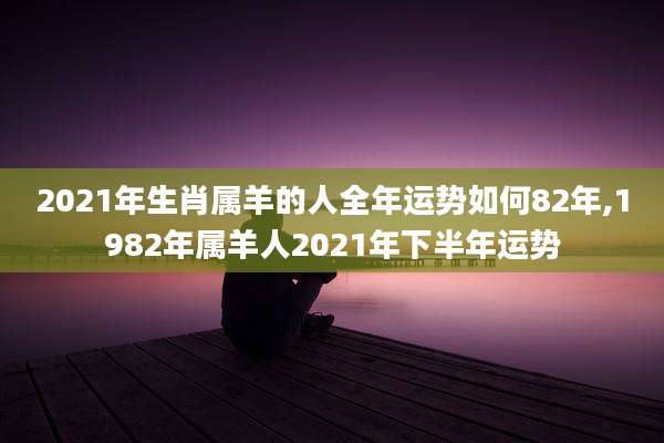 2021年生肖属羊的人全年运势如何82年,1982年属羊人2021年下半年运势