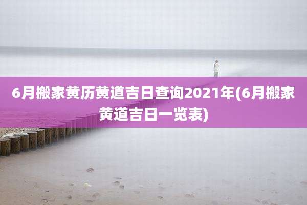 6月搬家黄历黄道吉日查询2021年(6月搬家黄道吉日一览表)