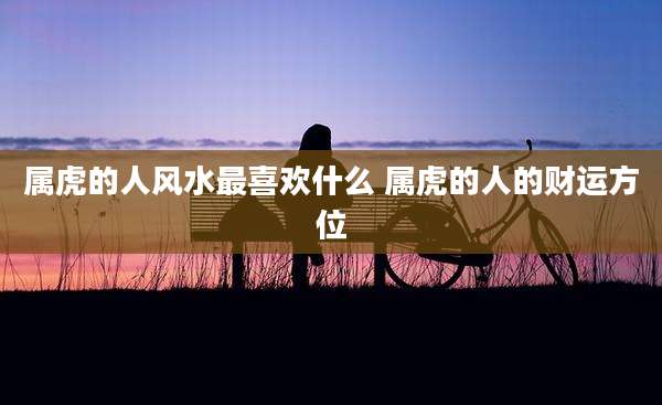 属虎的人风水最喜欢什么 属虎的人的财运方位