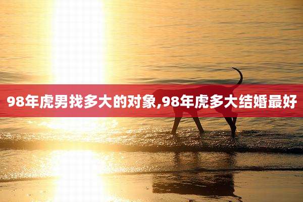 98年虎男找多大的对象,98年虎多大结婚最好