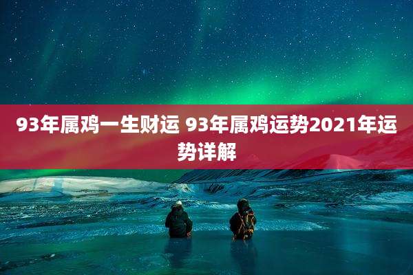93年属鸡一生财运 93年属鸡运势2021年运势详解