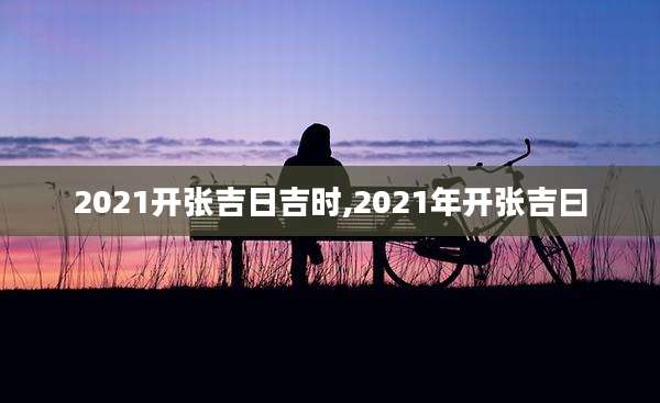 2021开张吉日吉时,2021年开张吉曰