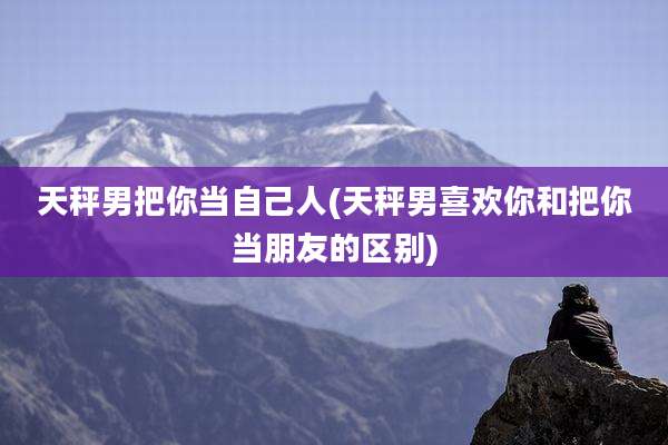 天秤男把你当自己人(天秤男喜欢你和把你当朋友的区别)