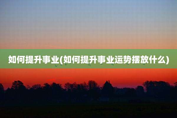 如何提升事业(如何提升事业运势摆放什么)