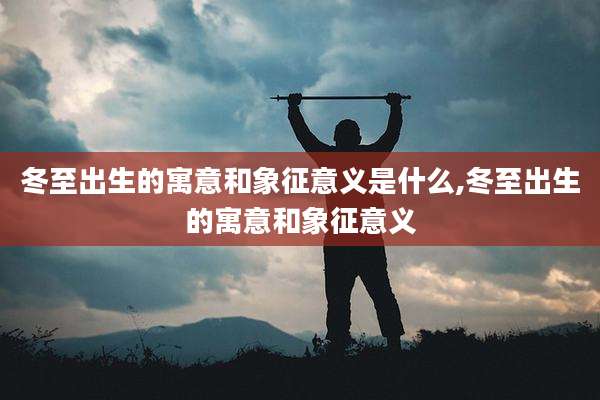 冬至出生的寓意和象征意义是什么,冬至出生的寓意和象征意义