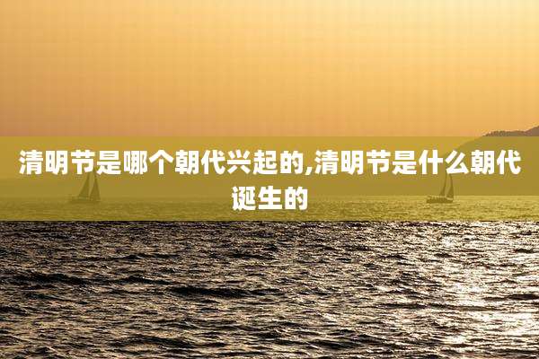 清明节是哪个朝代兴起的,清明节是什么朝代诞生的